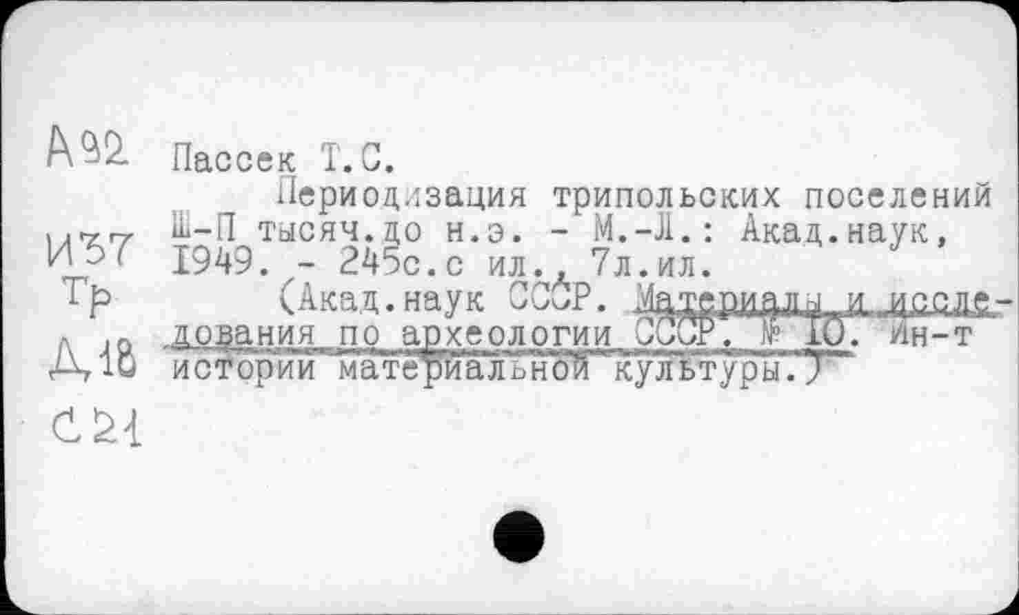 ﻿A 9Ü
И37
тр
Діб
Пассек T.С.
Периодизация трипольских поселений Ш-П тысяч, до н.э. -	Акад.наук,
1949. - 245с.с ил., 7л.ил.
(Акад.наук СССР.
. д оза ния п о ар хе ол огии _ СССР№ 10. ин-т историі^їштериальн'оЙ "культуры.7

